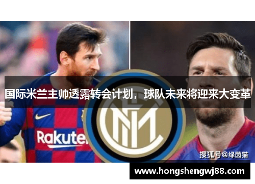国际米兰主帅透露转会计划，球队未来将迎来大变革
