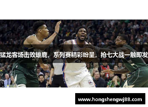 猛龙客场击败雄鹿，系列赛精彩纷呈，抢七大战一触即发