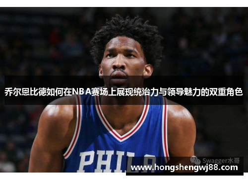乔尔恩比德如何在NBA赛场上展现统治力与领导魅力的双重角色
